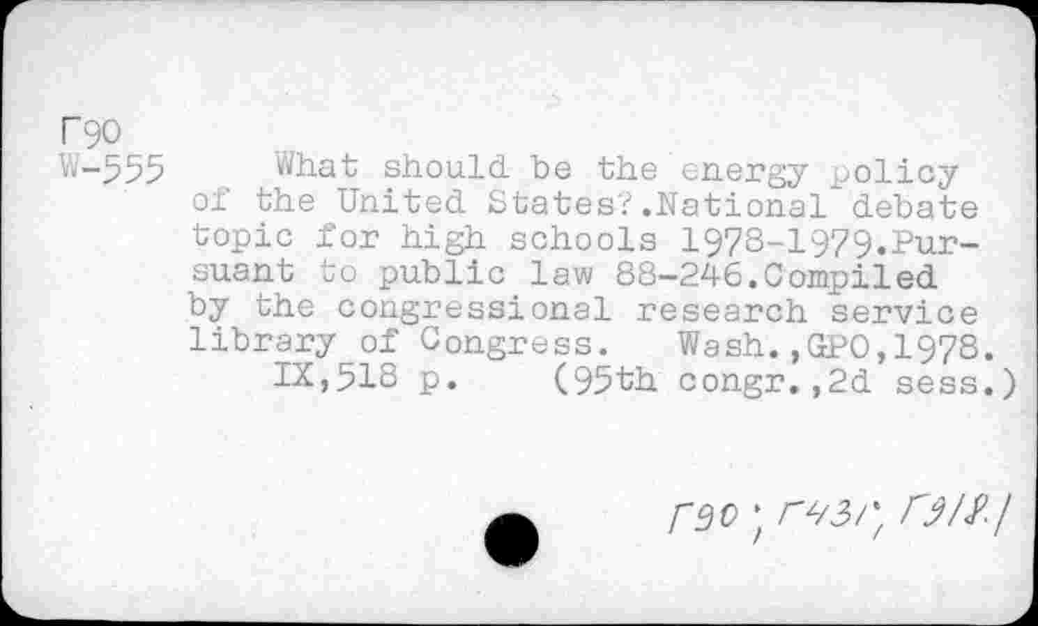 ﻿r 90
W-555 What should be the energy policy of the United States?.National debate topic for high schools 1978-1979.Pursuant to public law 88-246.Compiled by the congressional research service library of Congress. Wash.,GPO,1978.
IX,518 p. (95th congr.,2d sess.)
reo \ r^3rf r^/^/